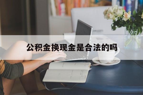 最新公积金换现金是合法的吗方法分析(最方便真实的平阳公积金换现金是合法的吗怎么办方法)