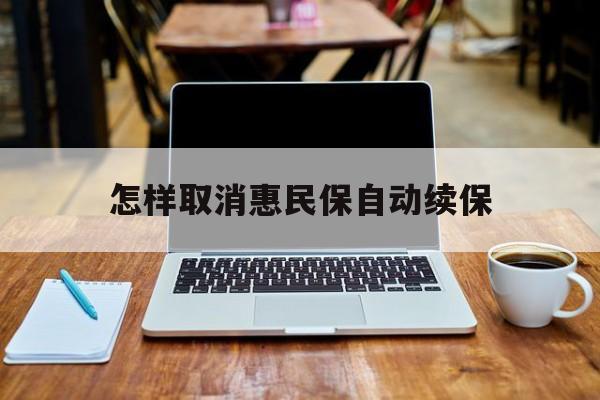 最新怎样取消惠民保自动续保方法分析(最方便真实的平阳怎样取消惠民保自动续保业务方法)