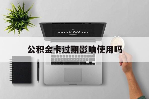 最新公积金卡过期影响使用吗方法分析(最方便真实的平阳公积金卡过期影响使用吗怎么办方法)