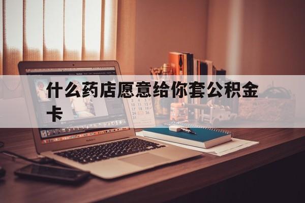 最新什么药店愿意给你套公积金卡方法分析(最方便真实的平阳什么药店愿意给你套公积金卡的钱方法)