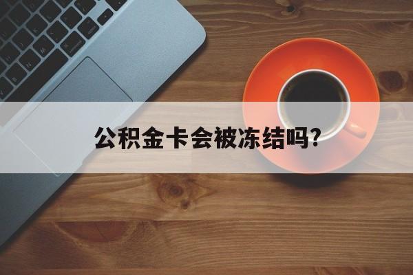最新公积金卡会被冻结吗?方法分析(最方便真实的平阳公积金卡会被法院强制执行冻结吗方法)